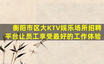 衡阳市区大KTV娱乐场所招聘平台让员工享受最好的工作体验
